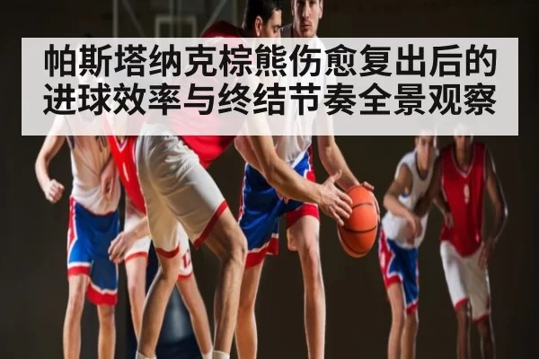 帕斯塔纳克棕熊伤愈复出后的进球效率与终结节奏全景观察